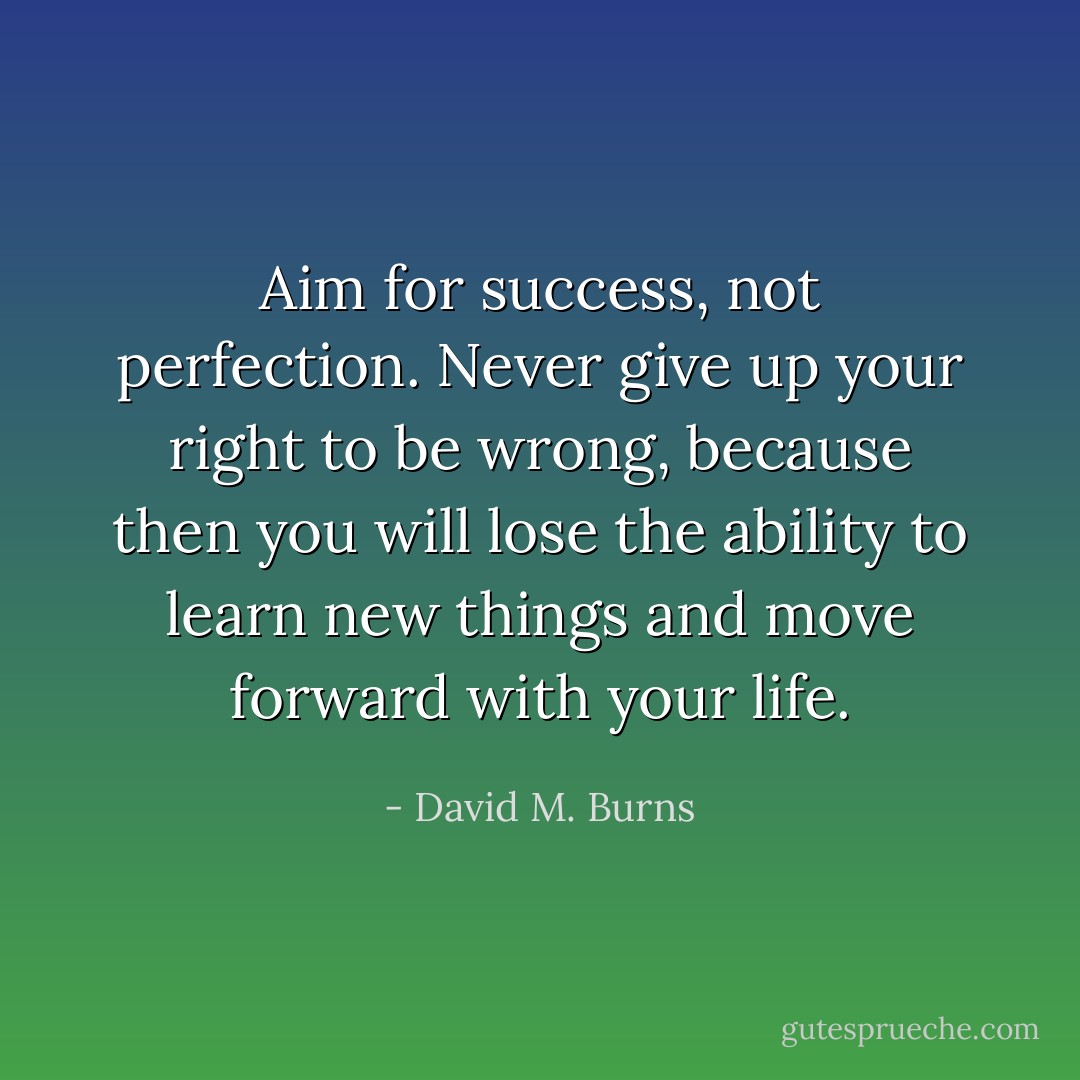 Aim for success, not perfection. Never give up your right to be wrong, because then you will lose the ability to learn new things and move forward with your life. - David M. Burns