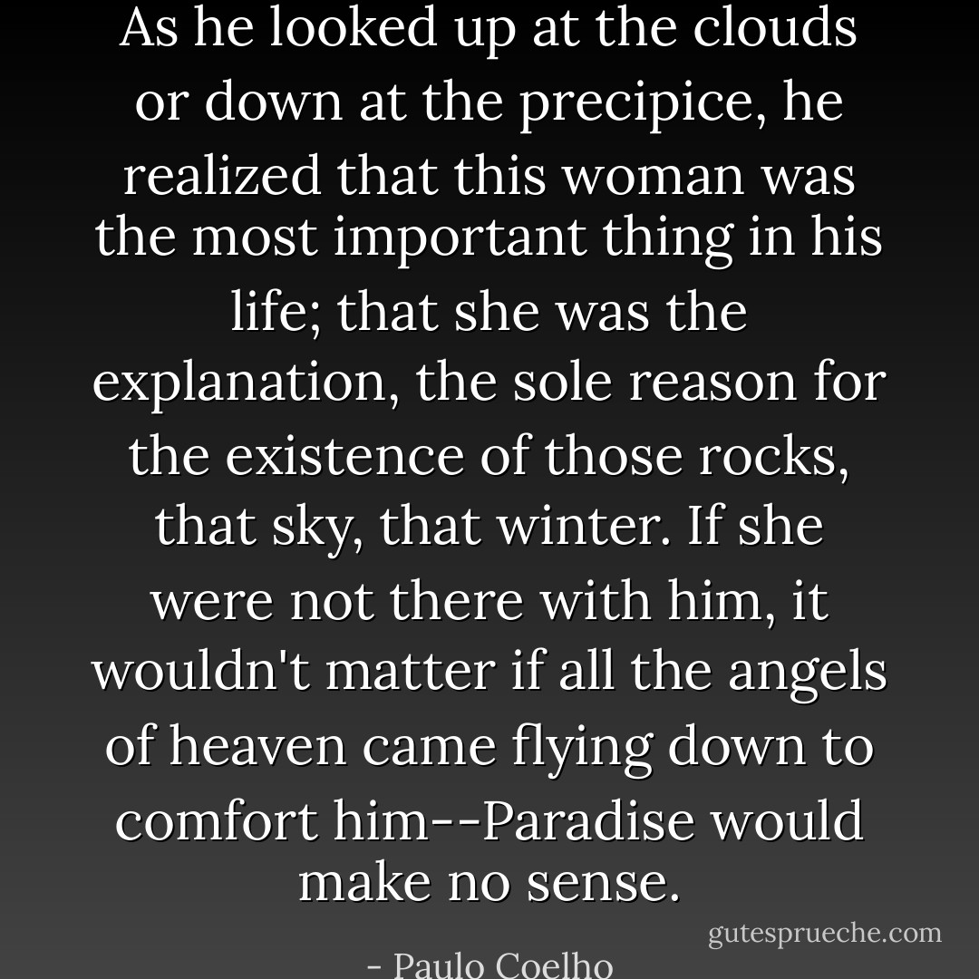 As he looked up at the clouds or down at the precipice, he realized that this woman was the most important thing in his life; that she was the explanation, the sole reason for the existence of those rocks, that sky, that winter. If she were not there with him, it wouldn't matter if all the angels of heaven came flying down to comfort him--Paradise would make no sense. - Paulo Coelho