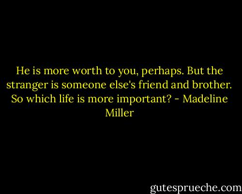 He is more worth to you, perhaps. But the stranger is someone else's friend and brother. So which life is more important? - Madeline Miller