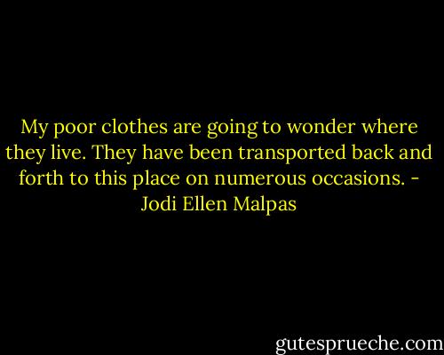 My poor clothes are going to wonder where they live. They have been transported back and forth to this place on numerous occasions. - Jodi Ellen Malpas