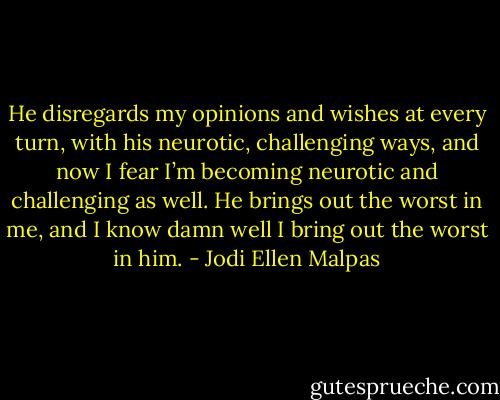 He disregards my opinions and wishes at every turn, with his neurotic, challenging ways, and now I fear I’m becoming neurotic and challenging as well. He brings out the worst in me, and I know damn well I bring out the worst in him. - Jodi Ellen Malpas