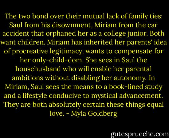 The two bond over their mutual lack of family ties: Saul from his disownment, Miriam from the car accident that orphaned her as a college junior. Both want children. Miriam has inherited her parents' idea of procreative legitimacy, wants to compensate for her only-child-dom. She sees in Saul the househusband who will enable her parental ambitions without disabling her autonomy. In Miriam, Saul sees the means to a book-lined study and a lifestyle conducive to mystical advancement. They are both absolutely certain these things equal love. - Myla Goldberg