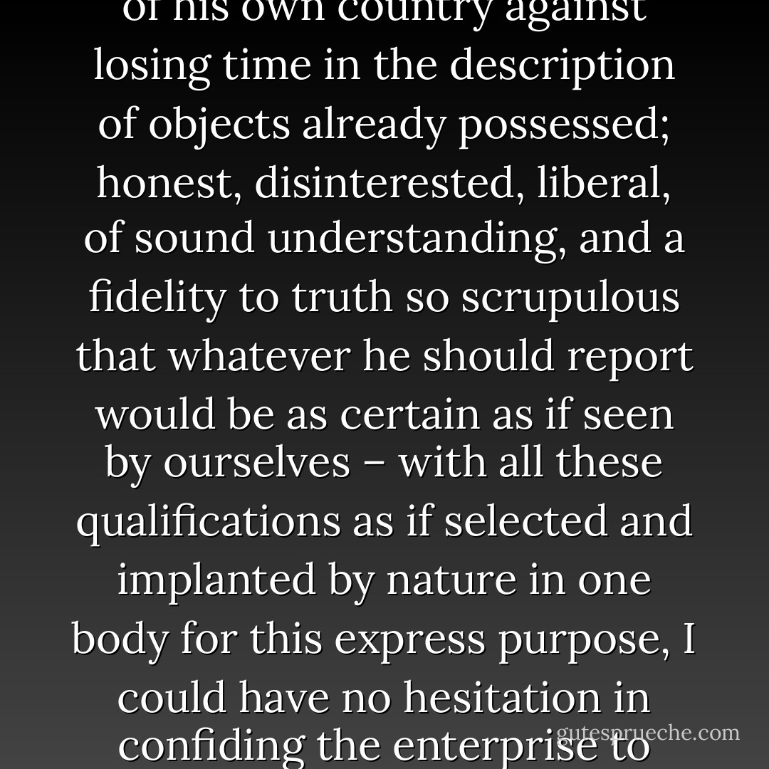 Of courage undaunted, possessing a firmness and perseverance of purpose which nothing but impossibilities could divert from its direction, careful as a father of those committed to his charge, yet steady in the maintenance of order and discipline, intimate with the Indian character, customs, and principles; habituated to the hunting life, guarded by exact observation of the vegetables and animals of his own country against losing time in the description of objects already possessed; honest, disinterested, liberal, of sound understanding, and a fidelity to truth so scrupulous that whatever he should report would be as certain as if seen by ourselves – with all these qualifications as if selected and implanted by nature in one body for this express purpose, I could have no hesitation in confiding the enterprise to him. To fill up the measure desired, he wanted nothing but a greater familiarity with the technical language of the natural sciences, and readiness in the astronomical observations necessary for the geography of his route. To acquire these he repaired immediately to Philadelphia, and placed himself under the tutorage of the distinguished professors of that place. - Stephen E. Ambrose