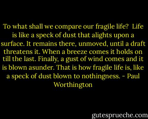 To what shall we compare our fragile life?<br /><br />Life is like a speck of dust that alights upon a surface. It remains there, unmoved, until a draft threatens it. When a breeze comes it holds on till the last. Finally, a gust of wind comes and it is blown asunder. That is how fragile life is, like a speck of dust blown to nothingness. - Paul Worthington