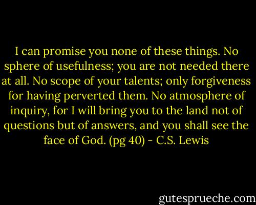 I can promise you none of these things. No sphere of usefulness; you are not needed there at all. No scope of your talents; only forgiveness for having perverted them. No atmosphere of inquiry, for I will bring you to the land not of questions but of answers, and you shall see the face of God. (pg 40) - C.S. Lewis