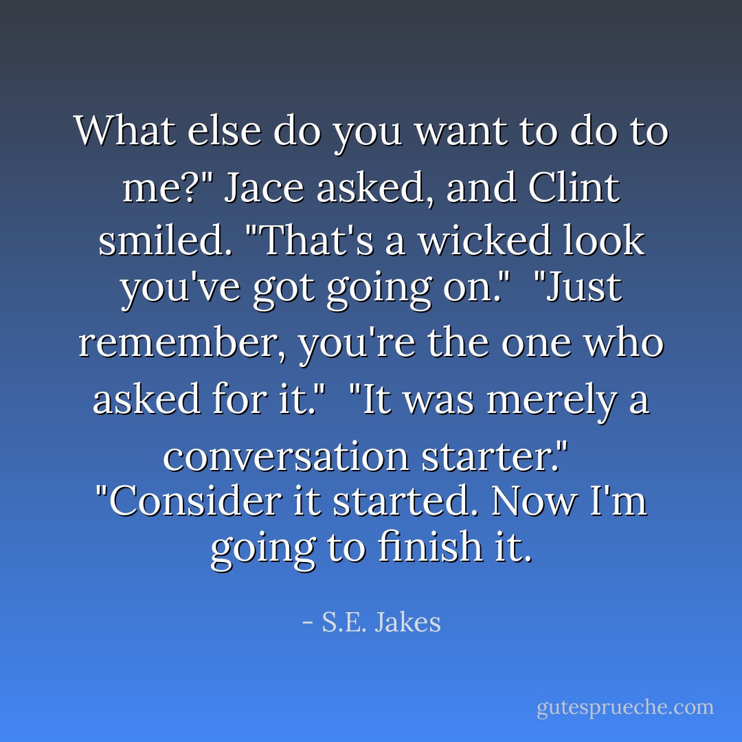 What else do you want to do to me?" Jace asked, and Clint smiled. "That's a wicked look you've got going on."<br /><br />"Just remember, you're the one who asked for it."<br /><br />"It was merely a conversation starter."<br /><br />"Consider it started. Now I'm going to finish it. - S.E. Jakes
