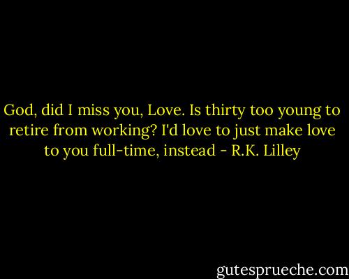God, did I miss you, Love. Is thirty too young to retire from working? I'd love to just make love to you full-time, instead - R.K. Lilley