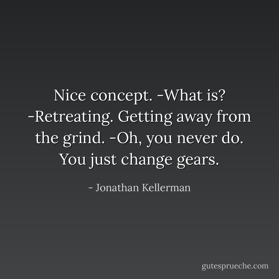 Nice concept.<br />-What is?<br />-Retreating. Getting away from the grind.<br />-Oh, you never do. You just change gears. - Jonathan Kellerman