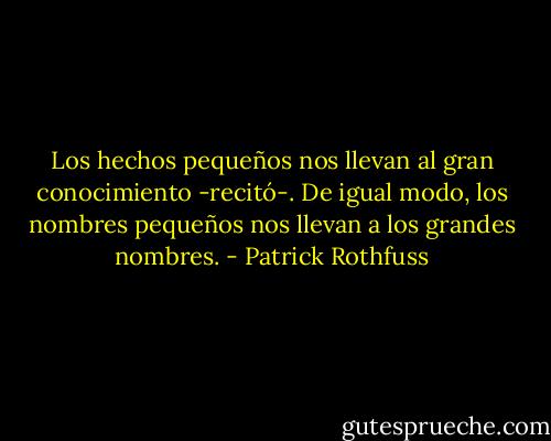 Los hechos pequeños nos llevan al gran conocimiento -recitó-. De igual modo, los nombres pequeños nos llevan a los grandes nombres. - Patrick Rothfuss