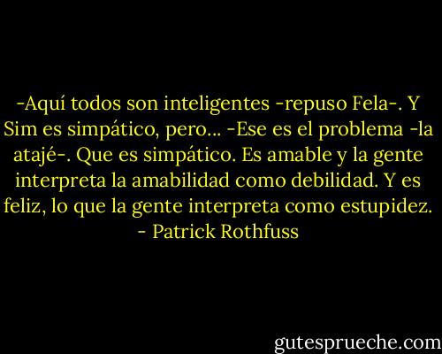 -Aquí todos son inteligentes -repuso Fela-. Y Sim es simpático, pero...<br />-Ese es el problema -la atajé-. Que es simpático. Es amable y la gente interpreta la amabilidad como debilidad. Y es feliz, lo que la gente interpreta como estupidez. - Patrick Rothfuss