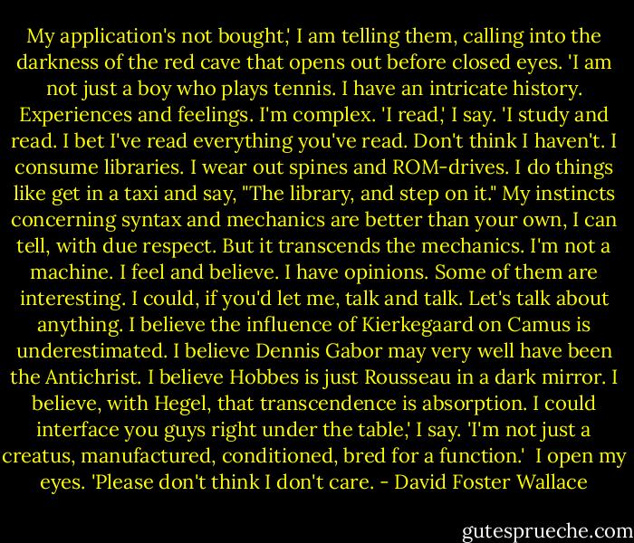 My application's not bought,' I am telling them, calling into the darkness of the red cave that opens out before closed eyes. 'I am not just a boy who plays tennis. I have an intricate history. Experiences and feelings. I'm complex.<br />'I read,' I say. 'I study and read. I bet I've read everything you've read. Don't think I haven't. I consume libraries. I wear out spines and ROM-drives. I do things like get in a taxi and say, "The library, and step on it." My instincts concerning syntax and mechanics are better than your own, I can tell, with due respect. But it transcends the mechanics. I'm not a machine. I feel and believe. I have opinions. Some of them are interesting. I could, if you'd let me, talk and talk. Let's talk about anything. I believe the influence of Kierkegaard on Camus is underestimated. I believe Dennis Gabor may very well have been the Antichrist. I believe Hobbes is just Rousseau in a dark mirror. I believe, with Hegel, that transcendence is absorption. I could interface you guys right under the table,' I say. 'I'm not just a creatus, manufactured, conditioned, bred for a function.'<br /><br />I open my eyes. 'Please don't think I don't care. - David Foster Wallace