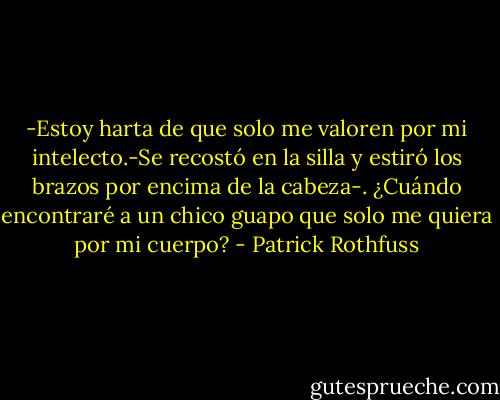 -Estoy harta de que solo me valoren por mi intelecto.-Se recostó en la silla y estiró los brazos por encima de la cabeza-. ¿Cuándo encontraré a un chico guapo que solo me quiera por mi cuerpo? - Patrick Rothfuss