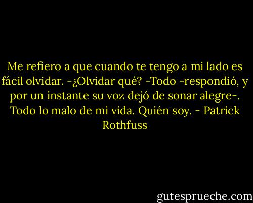 Me refiero a que cuando te tengo a mi lado es fácil olvidar.<br />-¿Olvidar qué?<br />-Todo -respondió, y por un instante su voz dejó de sonar alegre-. Todo lo malo de mi vida. Quién soy. - Patrick Rothfuss