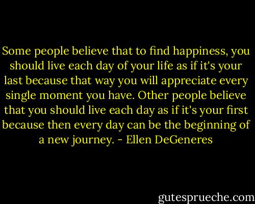 Some people believe that to find happiness, you should live each day of your life as if it's your last because that way you will appreciate every single moment you have. Other people believe that you should live each day as if it's your first because then every day can be the beginning of a new journey. - Ellen DeGeneres