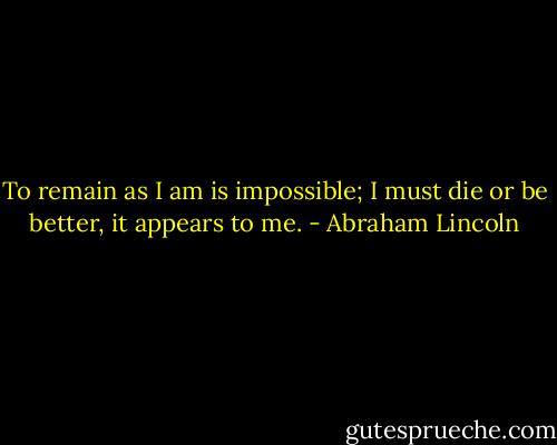 To remain as I am is impossible; I must die or be better, it appears to me. - Abraham Lincoln