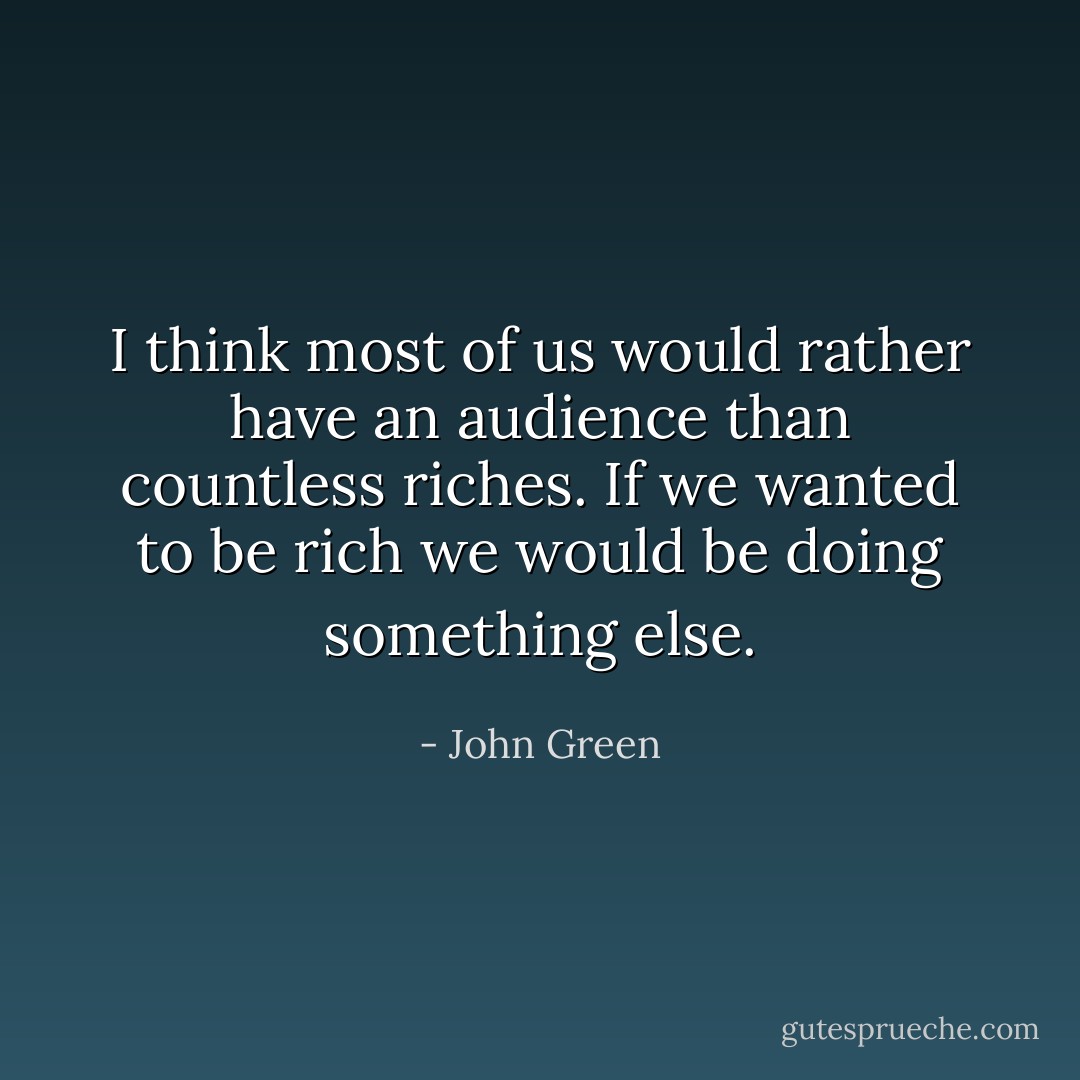 I think most of us would rather have an audience than countless riches. If we wanted to be rich we would be doing something else. - John Green