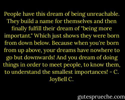 People have this dream of being unreachable. They build a name for themselves and then finally fulfill their dream of "being more important." Which just shows they were born from down below. Because when you're born from up above, your dreams have nowhere to go but downwards! And you dream of doing things in order to meet people, to know them, to understand the smallest importances! - C. JoyBell C.