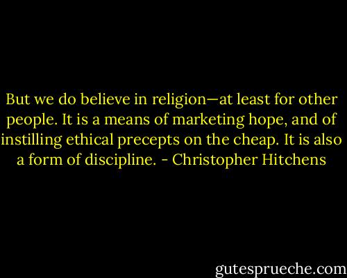 But we do believe in religion—at least for other people. It is a means of<br />marketing hope, and of instilling ethical precepts on the cheap. It is also a form of discipline. - Christopher Hitchens