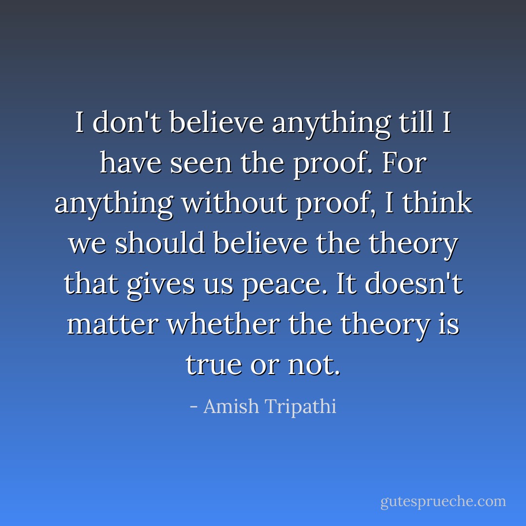 I don't believe anything till I have seen the proof. For anything without proof, I think we should believe the theory that gives us peace. It doesn't matter whether the theory is true or not. - Amish Tripathi