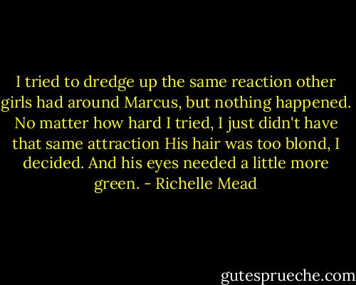 I tried to dredge up the same reaction other girls had around Marcus, but nothing happened. No matter how hard I tried, I just didn't have that same attraction His hair was too blond, I decided. And his eyes needed a little more green. - Richelle Mead