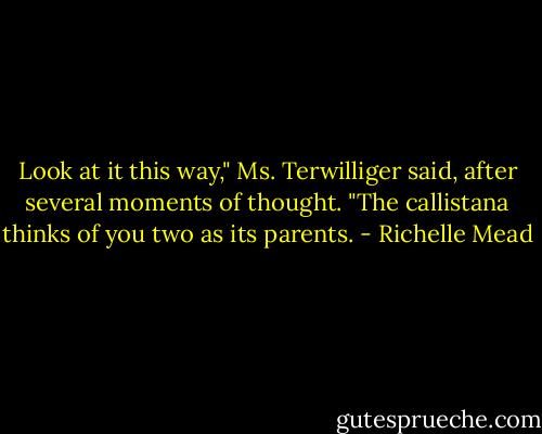 Look at it this way," Ms. Terwilliger said, after several moments of thought. "The callistana thinks of you two as its parents. - Richelle Mead
