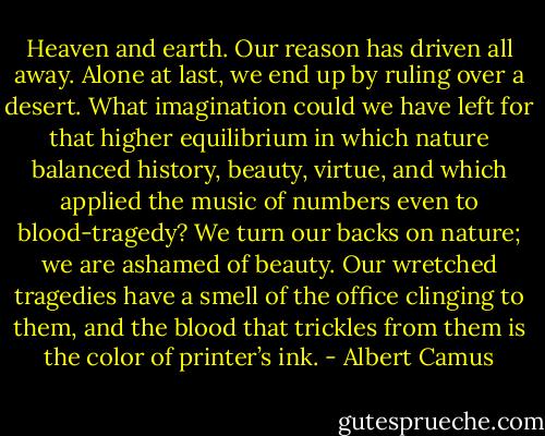 Heaven and earth. Our reason has driven all away. Alone at last, we end up by ruling over a desert. What imagination could we have left for that higher equilibrium in which nature balanced history, beauty, virtue, and which applied the music of numbers even to blood-tragedy? We turn our backs on nature; we are ashamed of beauty. Our wretched tragedies have a smell of the<br />office clinging to them, and the blood that trickles from them is the color of printer’s ink. - Albert Camus