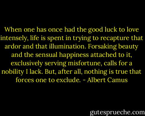 When one has once had the good luck to love intensely, life is spent in trying to recapture that ardor and that illumination. Forsaking<br />beauty and the sensual happiness attached to it, exclusively serving<br />misfortune, calls for a nobility I lack. But, after all, nothing is true that forces one to exclude. - Albert Camus