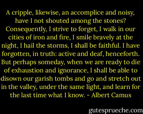 A cripple, likewise, an accomplice and noisy, have I not shouted among the stones? Consequently, I strive to forget, I walk in our cities of iron and fire, I smile bravely at the night, I hail the storms, I shall be faithful. I have forgotten, in truth: active and deaf, henceforth. But perhaps someday, when we are ready to die of exhaustion and ignorance, I shall be able to disown our garish tombs and go and stretch out in the valley, under the same light, and learn for the last time what I know. - Albert Camus