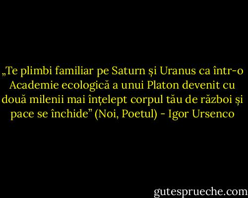 „Te plimbi familiar pe Saturn și Uranus ca într-o Academie ecologică a unui Platon devenit cu două milenii mai înțelept corpul tău de război și pace se închide” (Noi, Poetul) - Igor Ursenco