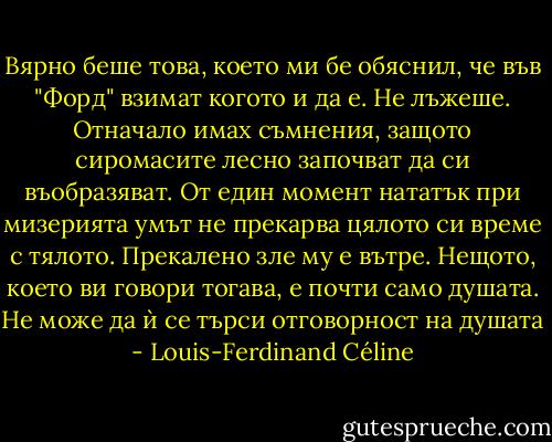 Вярно беше това, което ми бе обяснил, че във "Форд" взимат когото и да е. Не лъжеше. Отначало имах съмнения, защото сиромасите лесно започват да си въобразяват. От един момент нататък при мизерията умът не прекарва цялото си време с тялото. Прекалено зле му е вътре. Нещото, което ви говори тогава, е почти само душата. Не може да ѝ се търси отговорност на душата - Louis-Ferdinand Céline