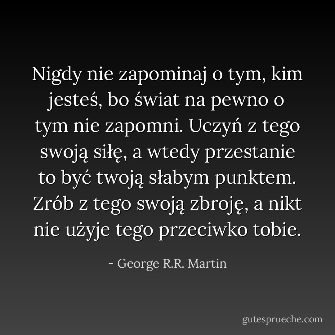 Nigdy nie zapominaj o tym, kim jesteś, bo świat na pewno o tym nie zapomni. Uczyń z tego swoją siłę, a wtedy przestanie to być twoją słabym punktem. Zrób z tego swoją zbroję, a nikt nie użyje tego przeciwko tobie. - George R.R. Martin
