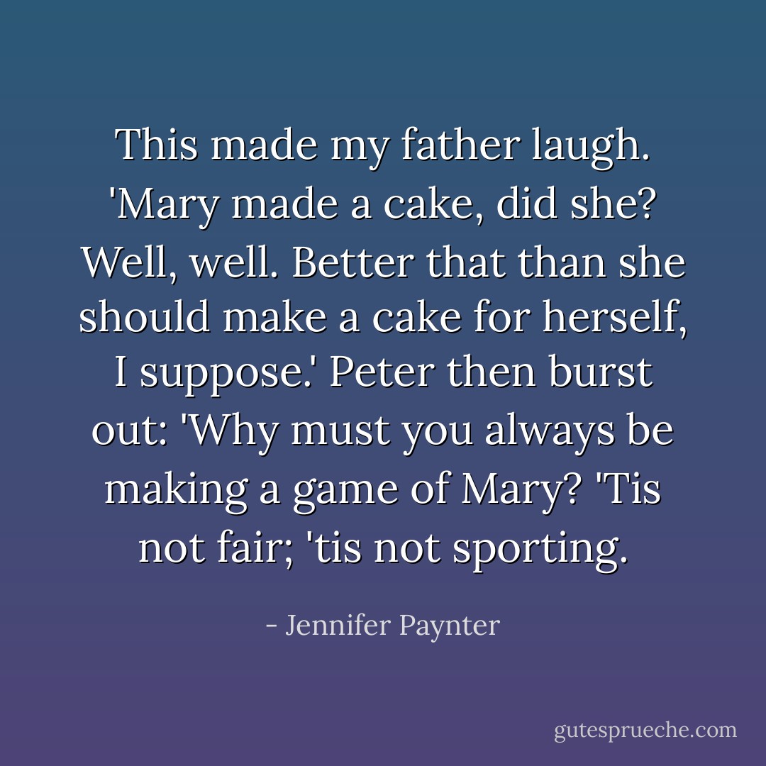 This made my father laugh. 'Mary made a cake, did she? Well, well. Better that than she should make a cake for herself, I suppose.'<br />Peter then burst out: 'Why must you always be making a game of Mary? 'Tis not fair; 'tis not sporting. - Jennifer Paynter