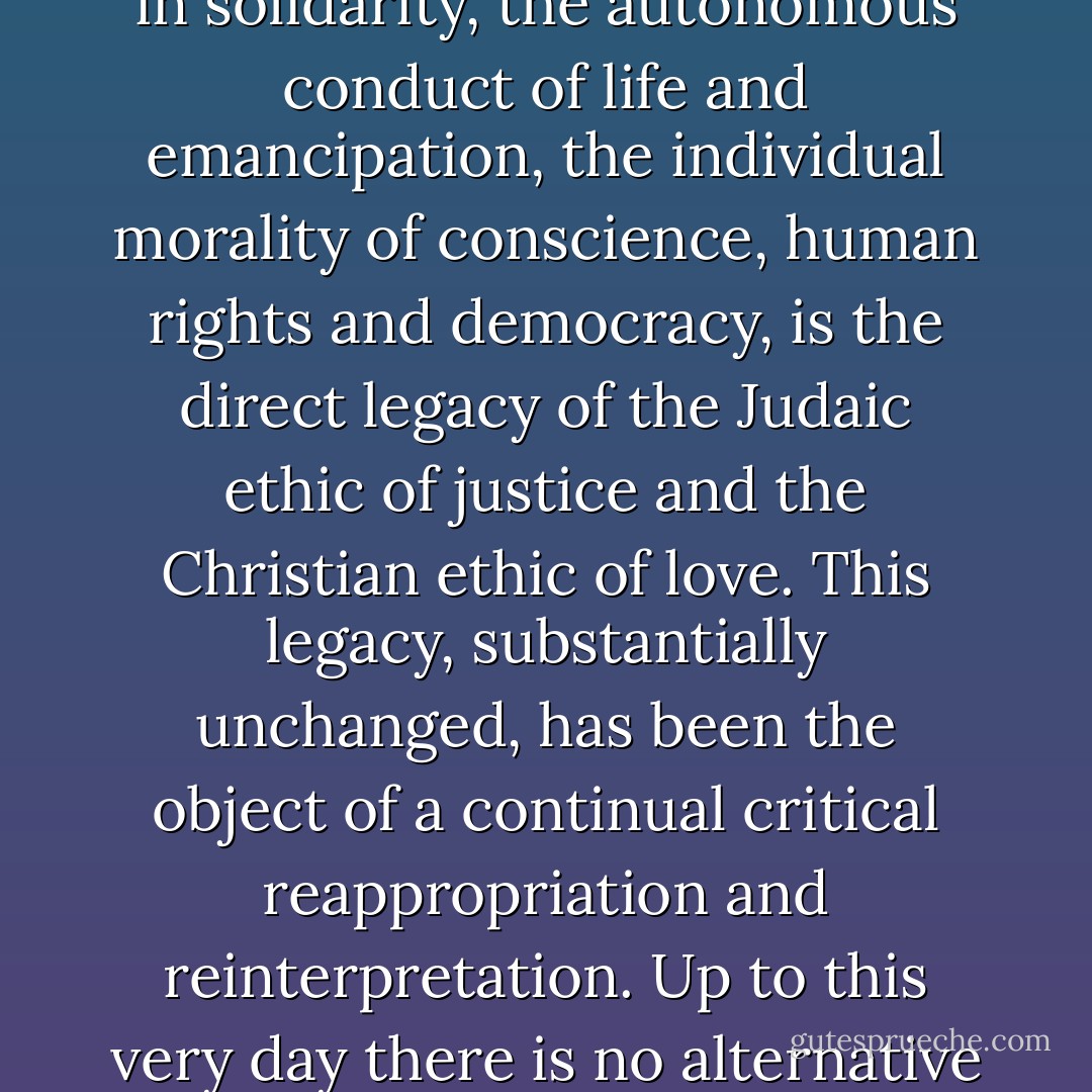 For the normative self-understanding of modernity, Christianity has functioned as more than just a precursor or catalyst. Universalistic egalitarianism, from which sprang the ideals of freedom and a collective life in solidarity, the autonomous conduct of life and emancipation, the individual morality of conscience, human rights and democracy, is the direct legacy of the Judaic ethic of justice and the Christian ethic of love. This legacy, substantially unchanged, has been the object of a continual critical reappropriation and reinterpretation. Up to this very day there is no alternative to it. And in light of the current challenges of a post-national constellation, we must draw sustenance now, as in the past, from this substance. Everything else is idle postmodern talk. - Jürgen Habermas