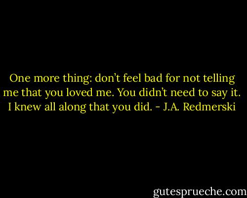 One more thing: don’t feel bad for not telling me that you loved me. You didn’t need to say it. I knew all along that you did. - J.A. Redmerski