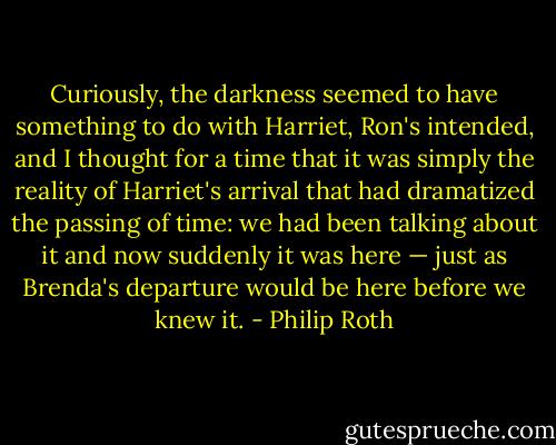 Curiously, the darkness seemed to have something to do with Harriet, Ron's intended, and I thought for a time that it was simply the reality of Harriet's arrival that had dramatized the passing of time: we had been talking about it and now suddenly it was here — just as Brenda's departure would be here before we knew it. - Philip Roth