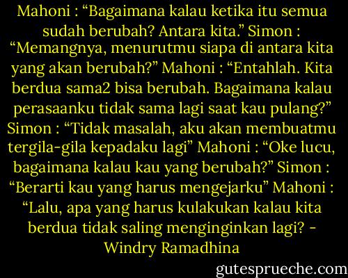 Mahoni : “Bagaimana kalau ketika itu semua sudah berubah? Antara kita.”<br />Simon : “Memangnya, menurutmu siapa di antara kita yang akan berubah?”<br />Mahoni : “Entahlah. Kita berdua sama2 bisa berubah. Bagaimana kalau perasaanku tidak sama lagi saat kau pulang?”<br />Simon : “Tidak masalah, aku akan membuatmu tergila-gila kepadaku lagi”<br />Mahoni : “Oke lucu, bagaimana kalau kau yang berubah?”<br />Simon : “Berarti kau yang harus mengejarku”<br />Mahoni : “Lalu, apa yang harus kulakukan kalau kita berdua tidak saling menginginkan lagi? - Windry Ramadhina