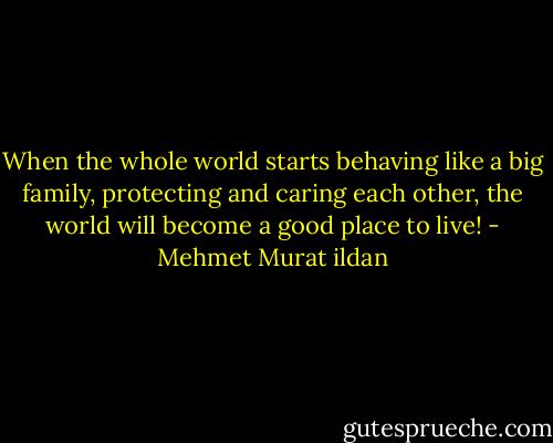 When the whole world starts behaving like a big family, protecting and caring each other, the world will become a good place to live! - Mehmet Murat ildan