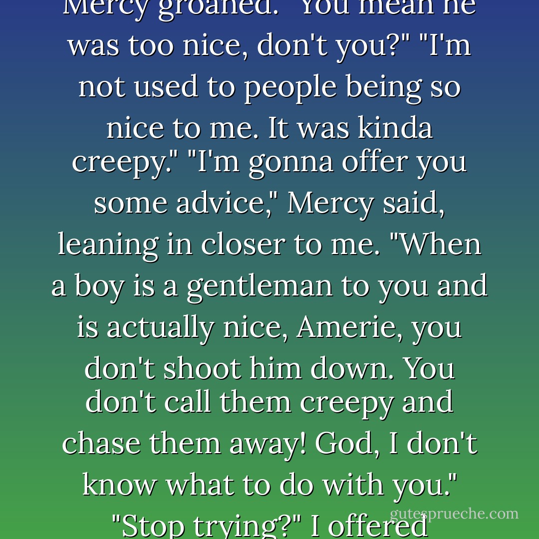 There's nothing wrong with Sam," I said again. "He's...nice."<br />Mercy groaned. "You mean he was too nice, don't you?"<br />"I'm not used to people being so nice to me. It was kinda creepy."<br />"I'm gonna offer you some advice," Mercy said, leaning in closer to me. "When a boy is a gentleman to you and is actually nice, Amerie, you don't shoot him down. You don't call them creepy and chase them away! God, I don't know what to do with you."<br />"Stop trying?" I offered hopefully."<br />"Not a chance. - C. Gray