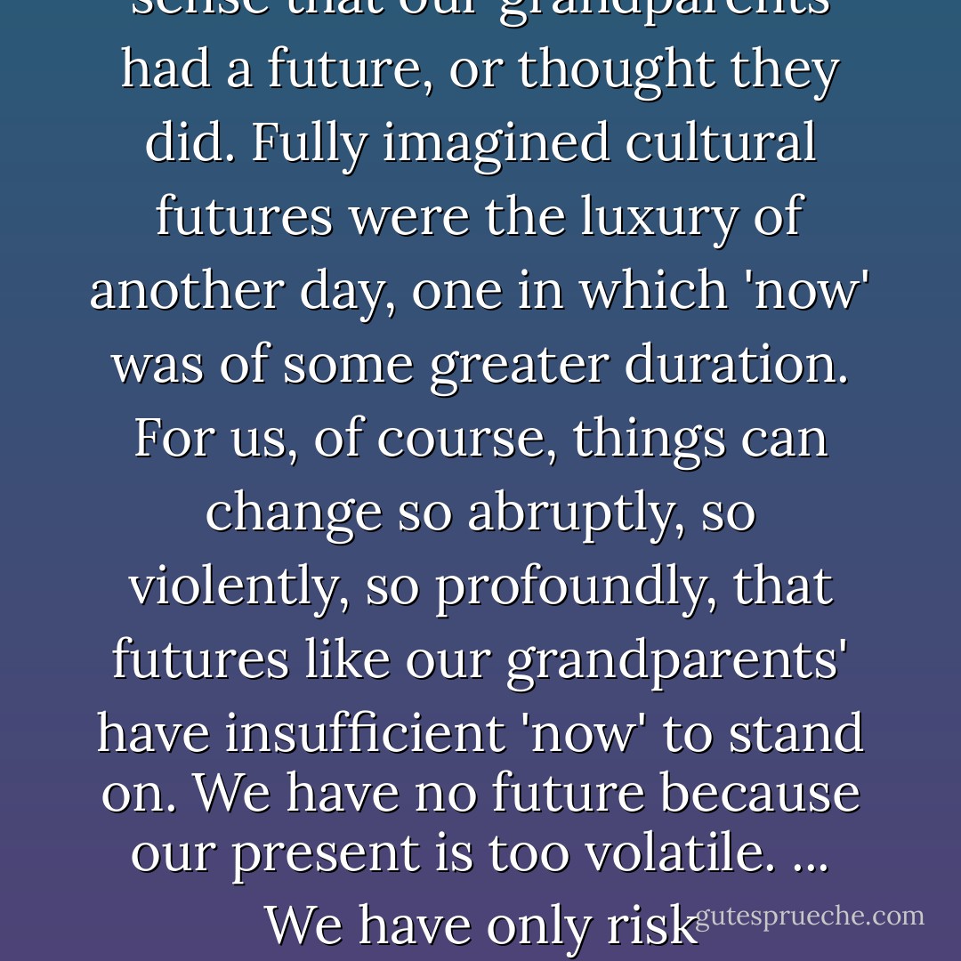 We have no idea, now, of who or what the inhabitants of our future might be. In that sense, we have no future. Not in the sense that our grandparents had a future, or thought they did. Fully imagined cultural futures were the luxury of another day, one in which 'now' was of some greater duration. For us, of course, things can change so abruptly, so violently, so profoundly, that futures like our grandparents' have insufficient 'now' to stand on. We have no future because our present is too volatile. ... We have only risk management. The spinning of the given moment's scenarios. Pattern recognition - William Gibson