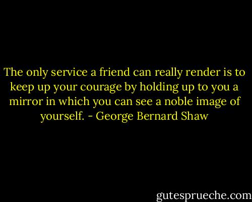 The only service a friend can really render is to keep up your courage by holding up to you a mirror in which you can see a noble image of yourself. - George Bernard Shaw