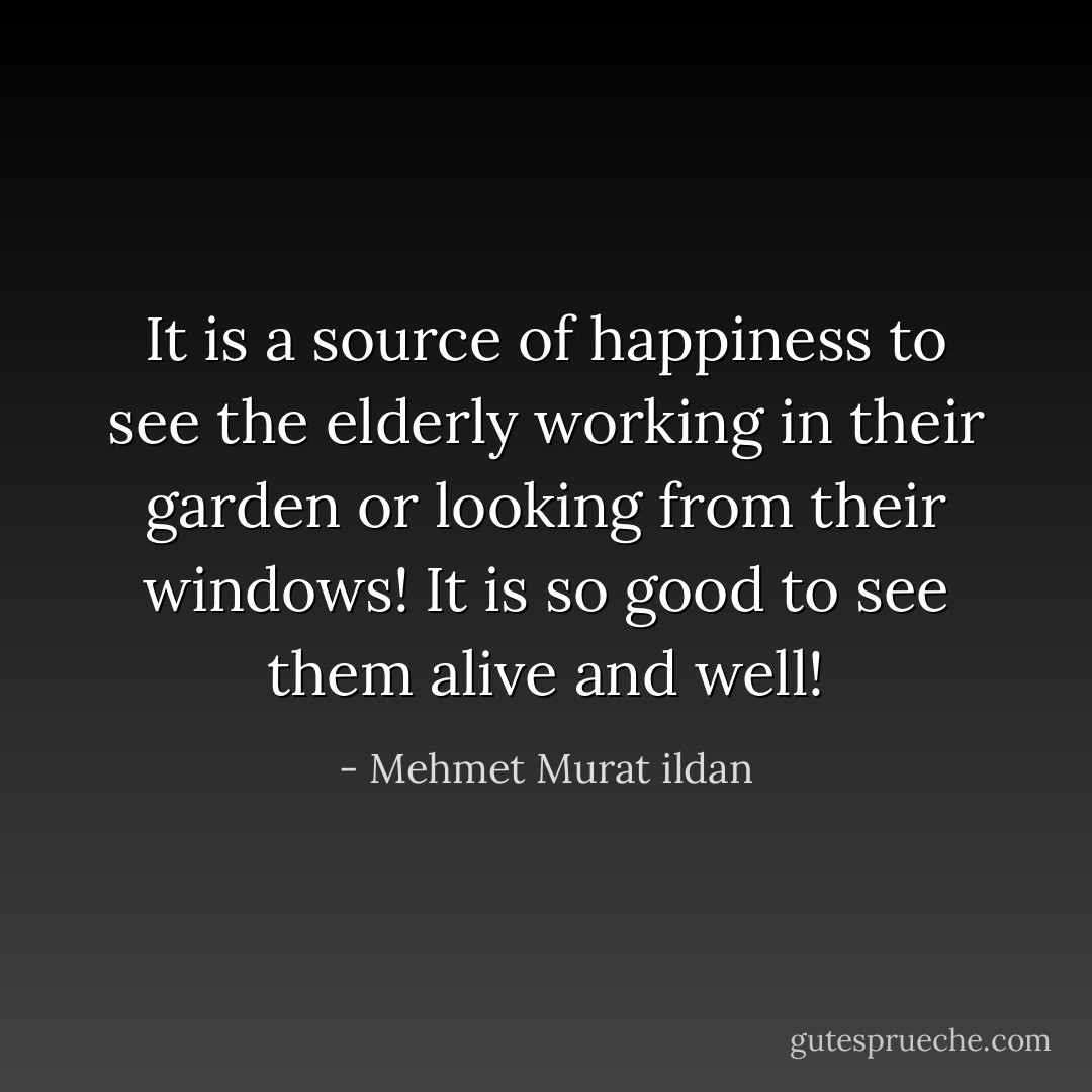 It is a source of happiness to see the elderly working in their garden or looking from their windows! It is so good to see them alive and well! - Mehmet Murat ildan