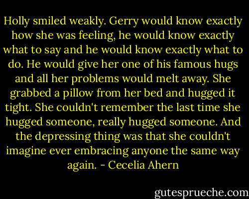 Holly smiled weakly. Gerry would know exactly how she was feeling, he would know exactly<br />what to say and he would know exactly what to do. He would give her one of his famous hugs<br />and all her problems would melt away. She grabbed a pillow from her bed and hugged it tight.<br />She couldn't remember the last time she hugged someone, really hugged someone. And the<br />depressing thing was that she couldn't imagine ever embracing anyone the same way again. - Cecelia Ahern