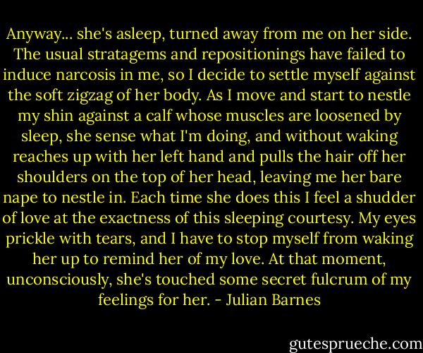 Anyway... she's asleep, turned away from me on her side. The usual stratagems and repositionings have failed to induce narcosis in me, so I decide to settle myself against the soft zigzag of her body. As I move and start to nestle my shin against a calf whose muscles are loosened by sleep, she sense what I'm doing, and without waking reaches up with her left hand and pulls the hair off her shoulders on the top of her head, leaving me her bare nape to nestle in. Each time she does this I feel a shudder of love at the exactness of this sleeping courtesy. My eyes prickle with tears, and I have to stop myself from waking her up to remind her of my love. At that moment, unconsciously, she's touched some secret fulcrum of my feelings for her. - Julian Barnes