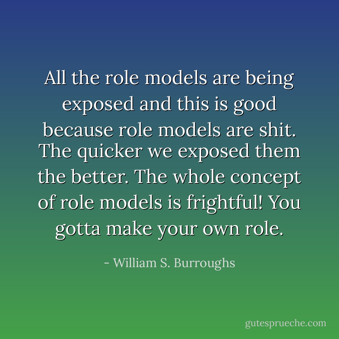 All the role models are being exposed and this is good because role models are shit. The quicker we exposed them the better. The whole concept of role models is frightful! You gotta make your own role. - William S. Burroughs