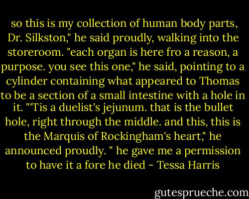  so this is my collection of human body parts, Dr. Silkston," he said proudly, walking into the storeroom. "each organ is here fro a reason, a purpose. you see this one," he said, pointing to a cylinder containing what appeared to Thomas to be a section of a small intestine with a hole in it. "'Tis a duelist's jejunum. that is the bullet hole, right through the middle. and this, this is the Marquis of Rockingham's heart," he announced proudly. " he gave me a permission to have it a fore he died - Tessa Harris