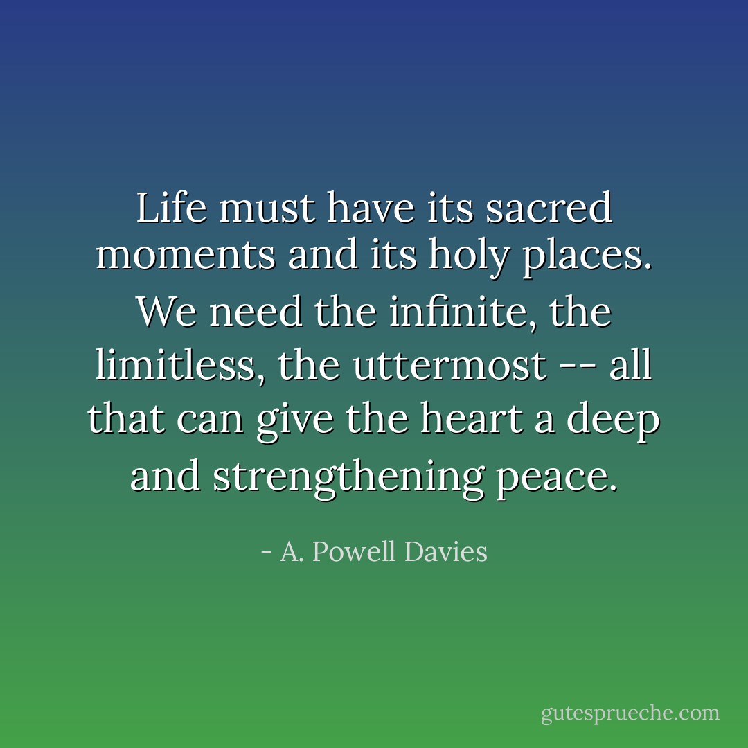 Life must have its sacred moments and its holy places. We need the infinite, the limitless, the uttermost -- all that can give the heart a deep and strengthening peace. - A. Powell Davies