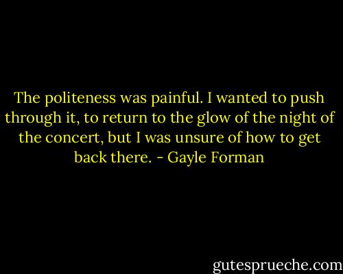 The politeness was painful. I wanted to push through it, to return to the glow of the night of the concert, but I was unsure of how to get back there. - Gayle Forman