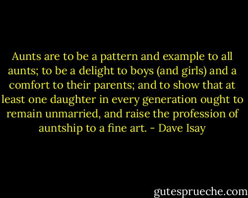 Aunts are to be a pattern and example to all aunts; to be a delight to boys (and girls) and a comfort to their parents; and to show that at least one daughter in every generation ought to remain unmarried, and raise the profession of auntship to a fine art. - Dave Isay