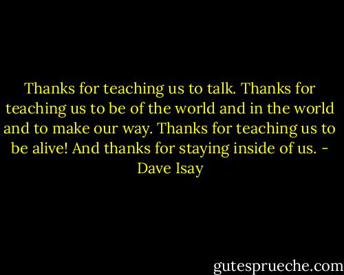 Thanks for teaching us to talk. Thanks for teaching us to be of the world and in the world and to make our way. Thanks for teaching us to be alive! And thanks for staying inside of us. - Dave Isay