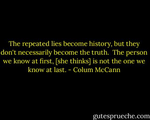 The repeated lies become history, but they don't necessarily become the truth.<br /><br />The person we know at first, [she thinks] is not the one we know at last. - Colum McCann